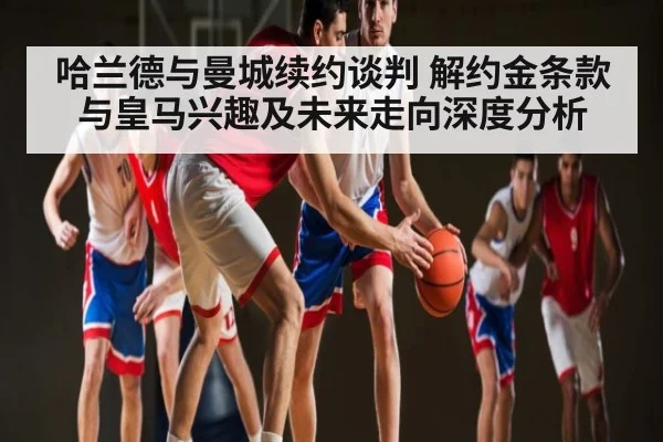 哈兰德与曼城续约谈判 解约金条款与皇马兴趣及未来走向深度分析