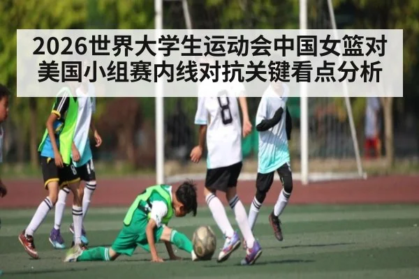 2026世界大学生运动会中国女篮对美国小组赛内线对抗关键看点分析